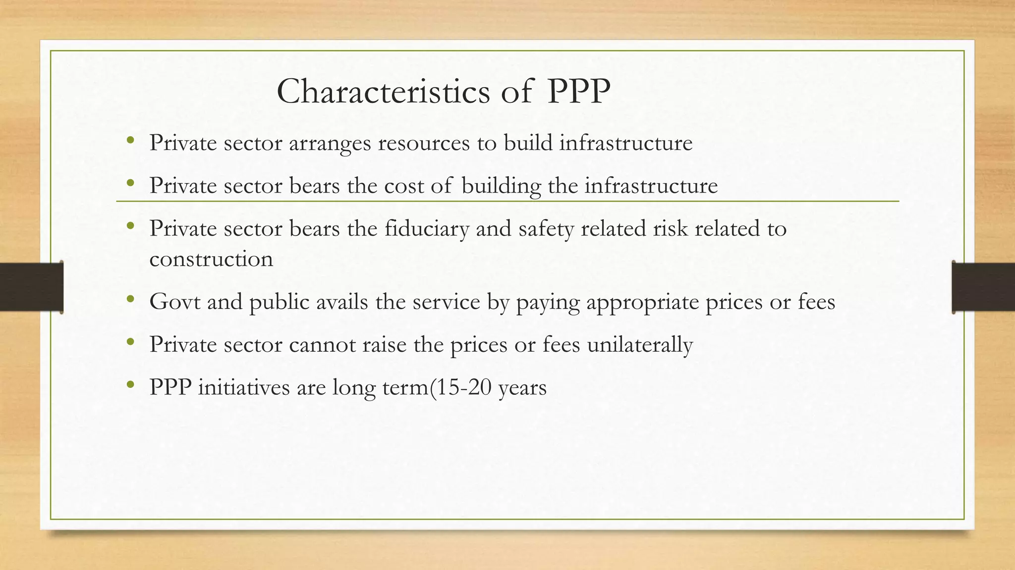Characteristics of PPP
• Private sector arranges resources to build infrastructure
• Private sector bears the cost of building the infrastructure
• Private sector bears the fiduciary and safety related risk related to
construction
• Govt and public avails the service by paying appropriate prices or fees
• Private sector cannot raise the prices or fees unilaterally
• PPP initiatives are long term(15-20 years
 