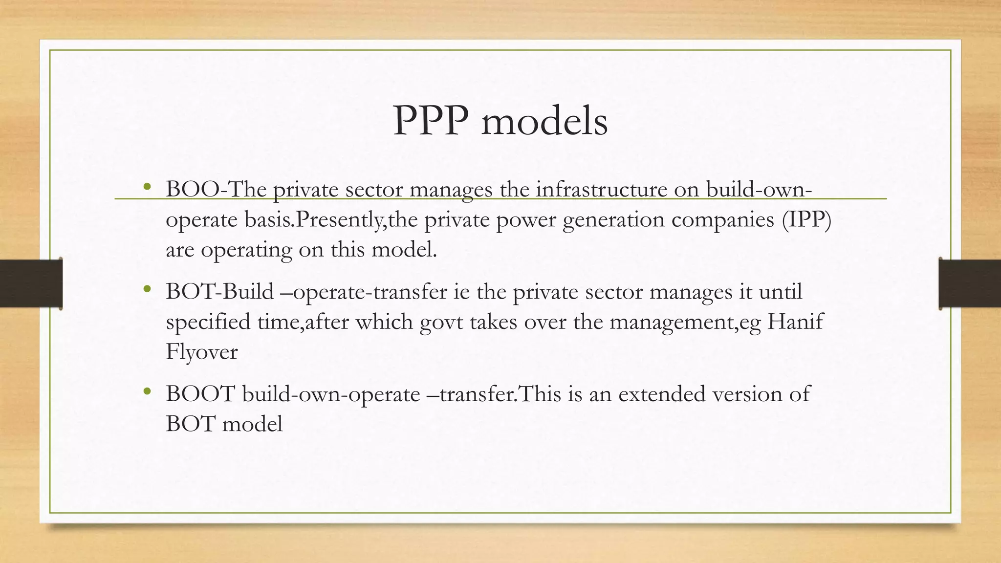 PPP models
• BOO-The private sector manages the infrastructure on build-own-
operate basis.Presently,the private power generation companies (IPP)
are operating on this model.
• BOT-Build –operate-transfer ie the private sector manages it until
specified time,after which govt takes over the management,eg Hanif
Flyover
• BOOT build-own-operate –transfer.This is an extended version of
BOT model
 