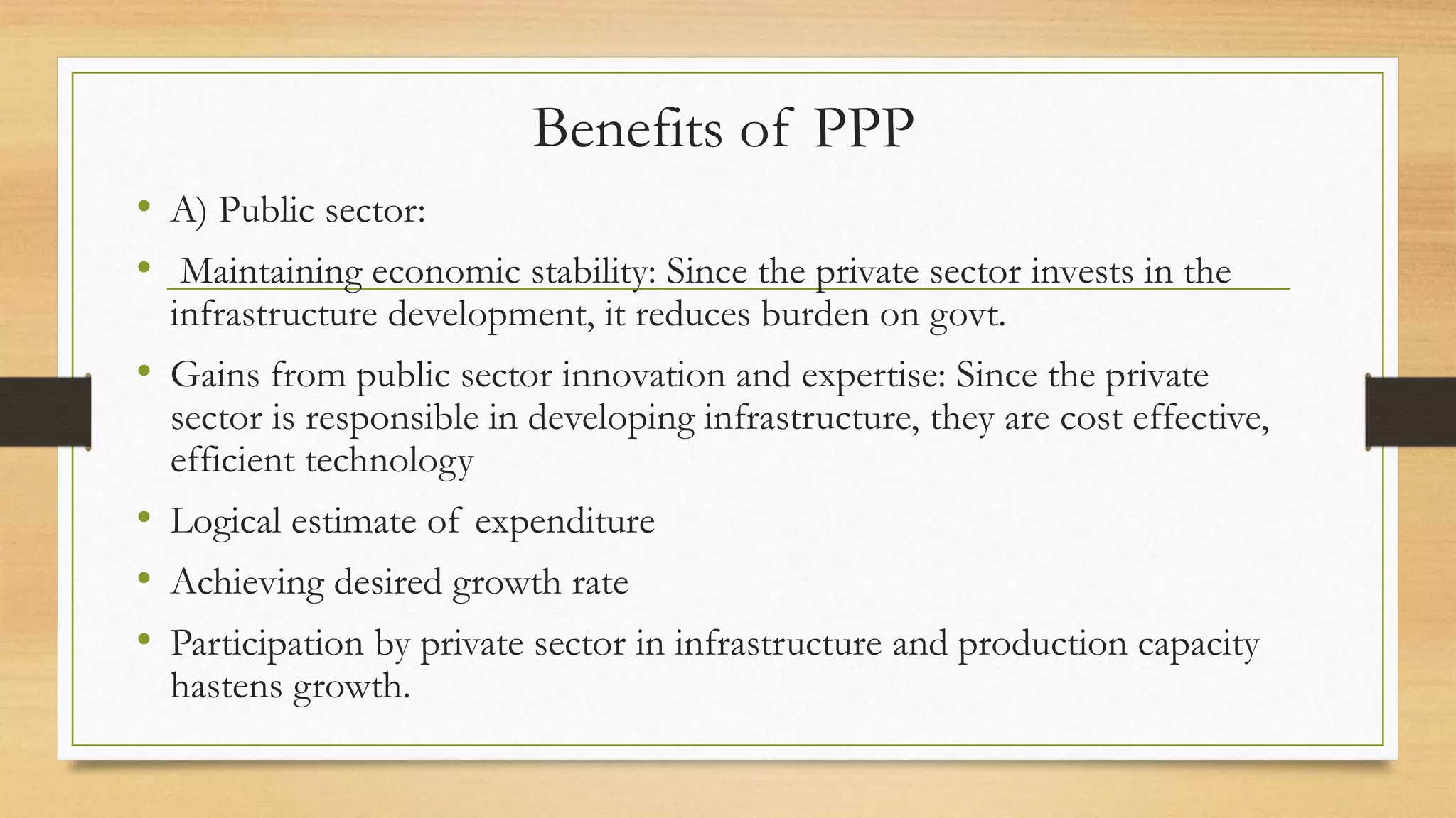 Benefits of PPP
• A) Public sector:
• Maintaining economic stability: Since the private sector invests in the
infrastructure development, it reduces burden on govt.
• Gains from public sector innovation and expertise: Since the private
sector is responsible in developing infrastructure, they are cost effective,
efficient technology
• Logical estimate of expenditure
• Achieving desired growth rate
• Participation by private sector in infrastructure and production capacity
hastens growth.
 