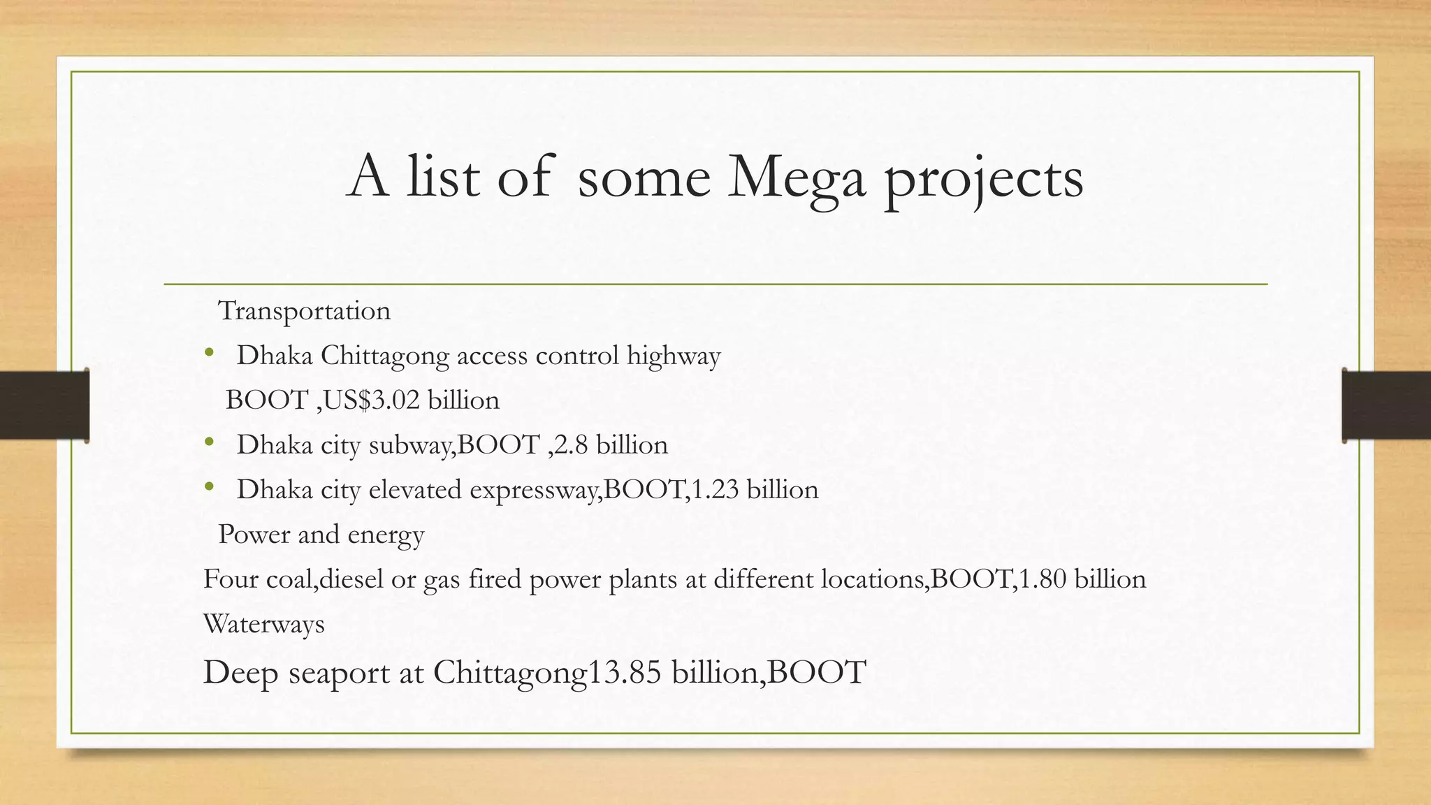 A list of some Mega projects
Transportation
• Dhaka Chittagong access control highway
BOOT ,US$3.02 billion
• Dhaka city subway,BOOT ,2.8 billion
• Dhaka city elevated expressway,BOOT,1.23 billion
Power and energy
Four coal,diesel or gas fired power plants at different locations,BOOT,1.80 billion
Waterways
Deep seaport at Chittagong13.85 billion,BOOT
 
