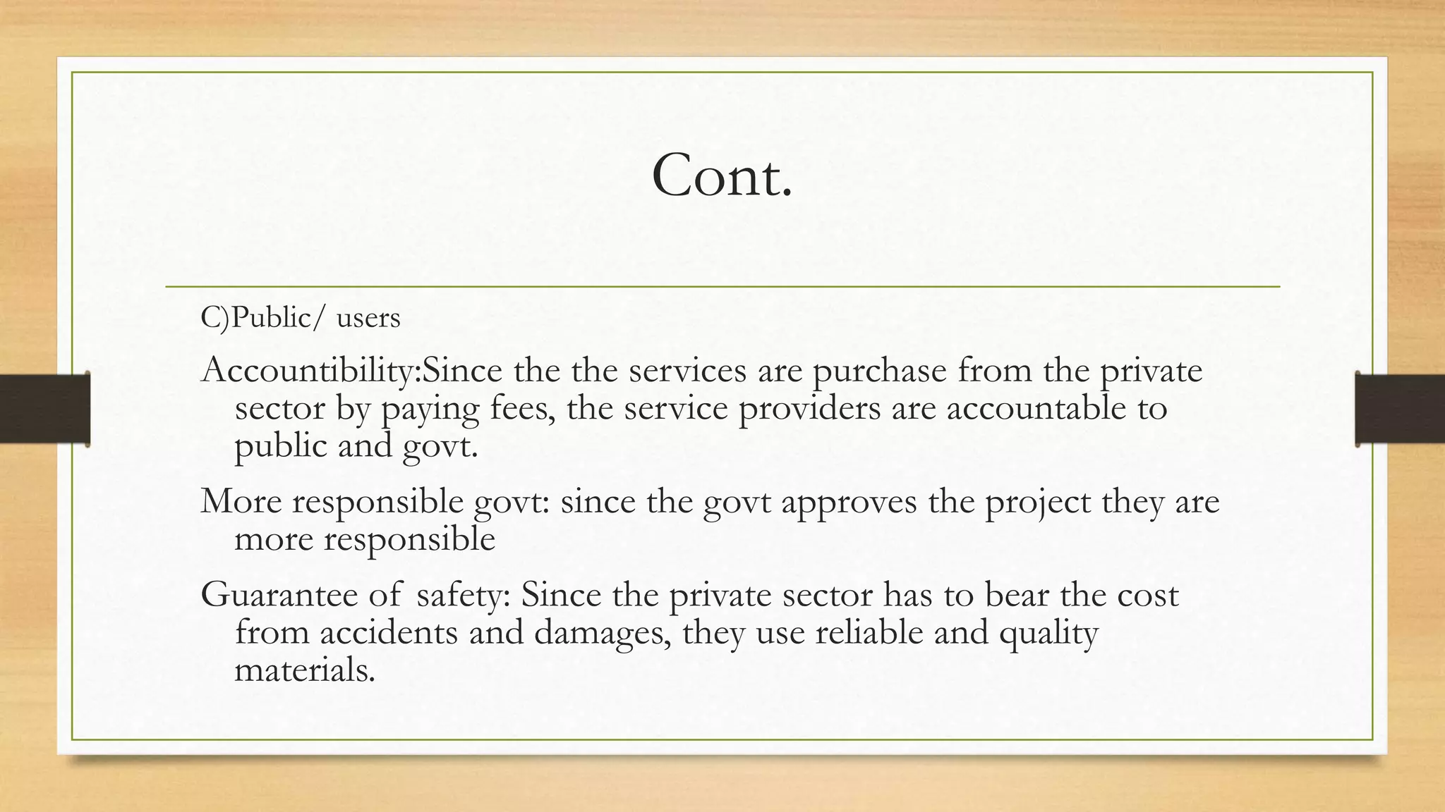Cont.
C)Public/ users
Accountibility:Since the the services are purchase from the private
sector by paying fees, the service providers are accountable to
public and govt.
More responsible govt: since the govt approves the project they are
more responsible
Guarantee of safety: Since the private sector has to bear the cost
from accidents and damages, they use reliable and quality
materials.
 