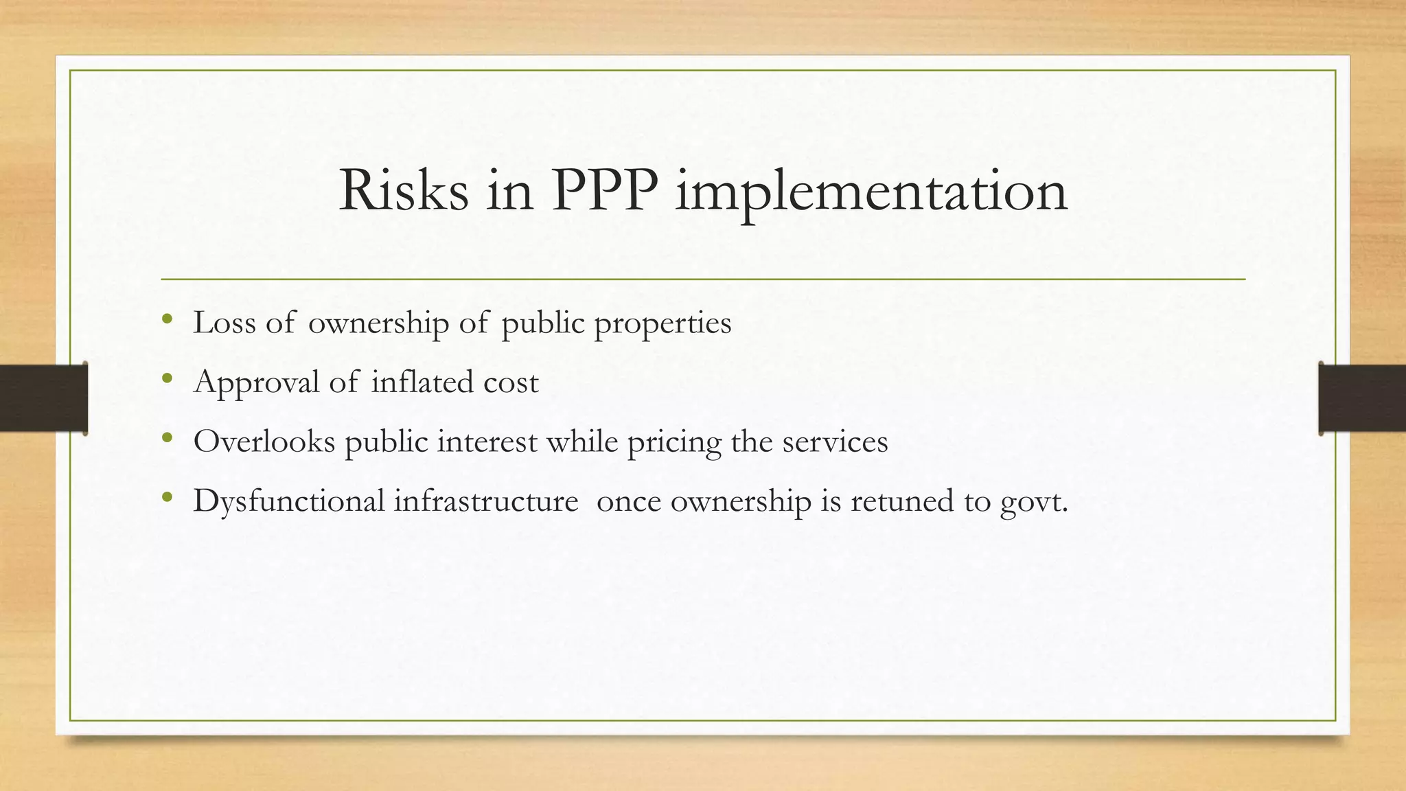 Risks in PPP implementation
• Loss of ownership of public properties
• Approval of inflated cost
• Overlooks public interest while pricing the services
• Dysfunctional infrastructure once ownership is retuned to govt.
 
