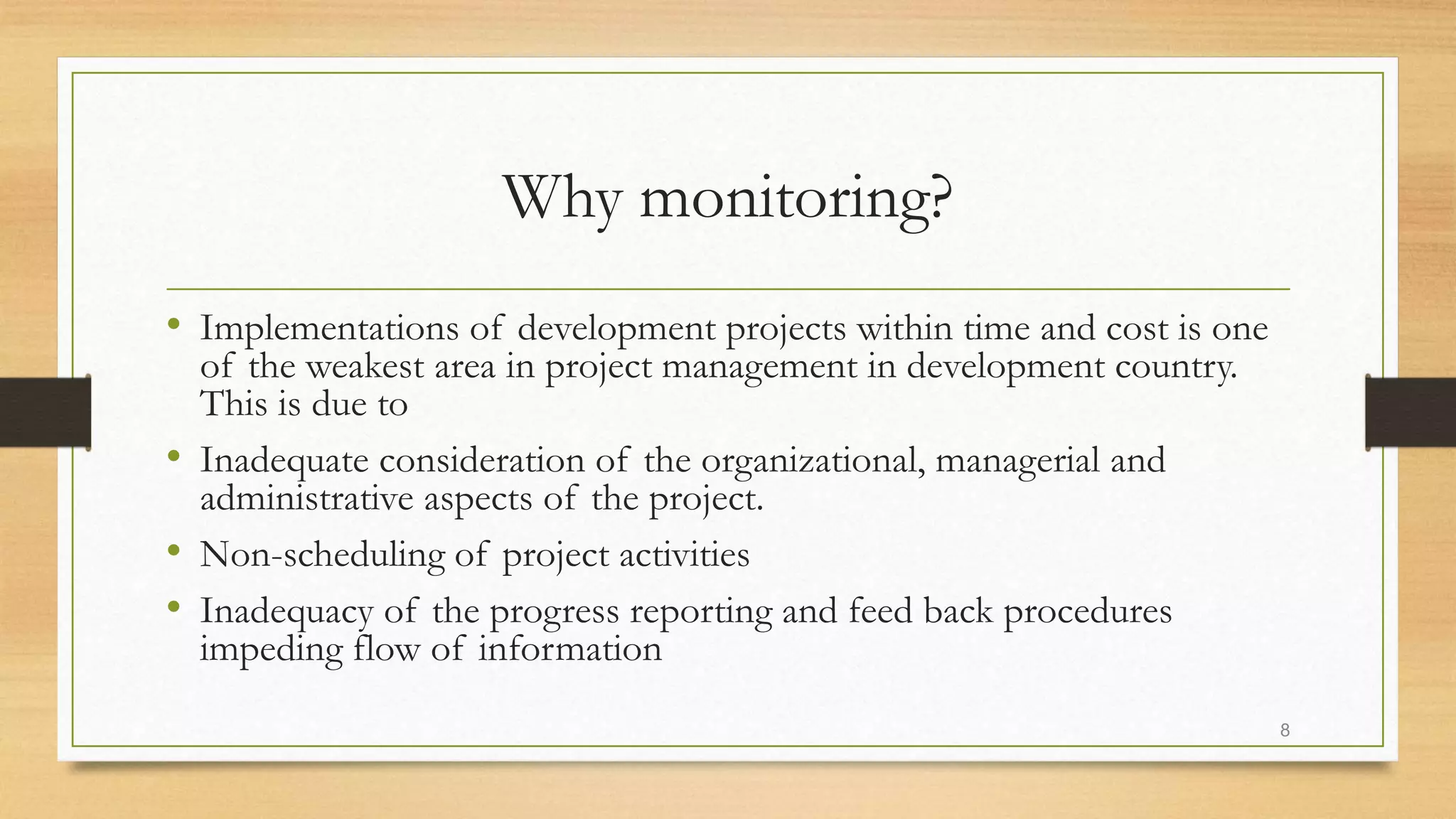 Why monitoring?
• Implementations of development projects within time and cost is one
of the weakest area in project management in development country.
This is due to
• Inadequate consideration of the organizational, managerial and
administrative aspects of the project.
• Non-scheduling of project activities
• Inadequacy of the progress reporting and feed back procedures
impeding flow of information
8
 