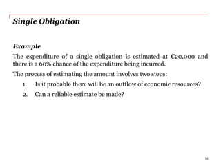 Single Obligation
Example
The expenditure of a single obligation is estimated at €20,000 and
there is a 60% chance of the expenditure being incurred.
The process of estimating the amount involves two steps:
1. Is it probable there will be an outflow of economic resources?
2. Can a reliable estimate be made?
10
 