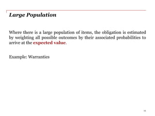 Large Population
Where there is a large population of items, the obligation is estimated
by weighting all possible outcomes by their associated probabilities to
arrive at the expected value.
Example: Warranties
11
 