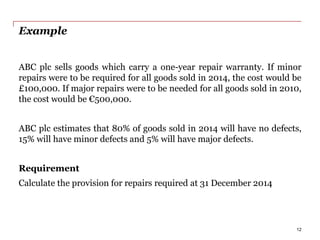 Example
ABC plc sells goods which carry a one-year repair warranty. If minor
repairs were to be required for all goods sold in 2014, the cost would be
£100,000. If major repairs were to be needed for all goods sold in 2010,
the cost would be €500,000.
ABC plc estimates that 80% of goods sold in 2014 will have no defects,
15% will have minor defects and 5% will have major defects.
Requirement
Calculate the provision for repairs required at 31 December 2014
12
 