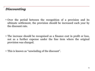 Discounting
• Over the period between the recognition of a provision and its
ultimate settlement, the provision should be increased each year by
the discount rate.
• The increase should be recognised as a finance cost in profit or loss,
not as a further expense under the line item where the original
provision was charged.
• This is known as “unwinding of the discount”.
15
 