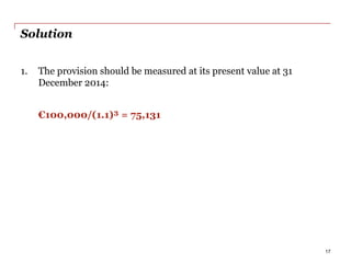 Solution
1. The provision should be measured at its present value at 31
December 2014:
€100,000/(1.1)³ = 75,131
17
 