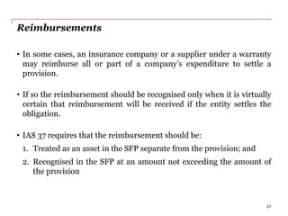 Reimbursements
• In some cases, an insurance company or a supplier under a warranty
may reimburse all or part of a company’s expenditure to settle a
provision.
• If so the reimbursement should be recognised only when it is virtually
certain that reimbursement will be received if the entity settles the
obligation.
• IAS 37 requires that the reimbursement should be:
1. Treated as an asset in the SFP separate from the provision; and
2. Recognised in the SFP at an amount not exceeding the amount of
the provision
21
 