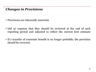 Changes in Provisions
• Provisions are inherently uncertain
• IAS 37 requires that they should be reviewed at the end of each
reporting period and adjusted to reflect the current best estimate
• If a transfer of economic benefit is no longer probable, the provision
should be reversed.
24
 