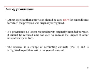 Use of provisions
• IAS 37 specifies that a provision should be used only for expenditures
for which the provision was originally recognised.
• If a provision is no longer required for its originally intended purpose,
it should be reversed and not used to conceal the impact of other
unrelated expenditure.
• The reversal is a change of accounting estimate (IAS 8) and is
recognised in profit or loss in the year of reversal.
25
 