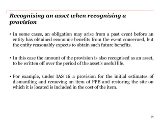 Recognising an asset when recognising a
provision
• In some cases, an obligation may arise from a past event before an
entity has obtained economic benefits from the event concerned, but
the entity reasonably expects to obtain such future benefits.
• In this case the amount of the provision is also recognised as an asset,
to be written off over the period of the asset’s useful life.
• For example, under IAS 16 a provision for the initial estimates of
dismantling and removing an item of PPE and restoring the site on
which it is located is included in the cost of the item.
26
 