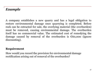 Example
A company establishes a new quarry and has a legal obligation to
restore environmental damage once quarrying is completed. Before
rock can be extracted for sale, the overlying material (the overburden)
must be removed, causing environmental damage. The overburden
itself has no commercial value. The estimated cost of remedying the
damage caused by removal of the overburden is €60,000 (ignore
discounting).
Requirement
How would you record the provision for environmental damage
rectification arising out of removal of the overburden?
27
 