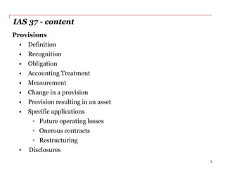 IAS 37 - content
Provisions
• Definition
• Recognition
• Obligation
• Accounting Treatment
• Measurement
• Change in a provision
• Provision resulting in an asset
• Specific applications
▫ Future operating losses
▫ Onerous contracts
▫ Restructuring
• Disclosures
3
 