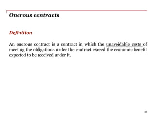 Onerous contracts
Definition
An onerous contract is a contract in which the unavoidable costs of
meeting the obligations under the contract exceed the economic benefit
expected to be received under it.
31
 