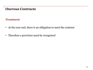 Onerous Contracts
Treatment
• At the year end, there is an obligation to meet the contract
• Therefore a provision must be recognised
33
 