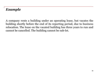 Example
A company rents a building under an operating lease, but vacates the
building shortly before the end of its reporting period, due to business
relocation. The lease on the vacated building has three years to run and
cannot be cancelled. The building cannot be sub-let.
34
 