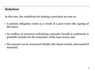 Solution
In this case, the conditions for making a provision are met as:
• A present obligation exists as a result of a past event (the signing of
the lease)
• An outflow of resources embodying economic benefit in settlement is
probable (rentals for the remainder of the lease term); and
• The amount can be measured reliably (the future rentals, discounted if
material).
35
 