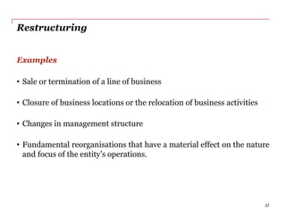 Restructuring
Examples
• Sale or termination of a line of business
• Closure of business locations or the relocation of business activities
• Changes in management structure
• Fundamental reorganisations that have a material effect on the nature
and focus of the entity’s operations.
37
 