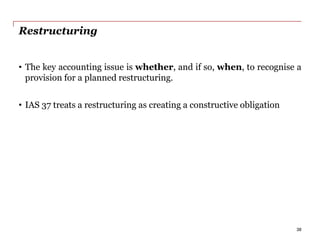 Restructuring
• The key accounting issue is whether, and if so, when, to recognise a
provision for a planned restructuring.
• IAS 37 treats a restructuring as creating a constructive obligation
38
 