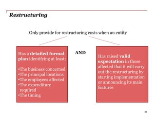 Restructuring
Only provide for restructuring costs when an entity
Has a detailed formal
plan identifying at least:
•The business concerned
•The principal locations
•The employees affected
•The expenditure
required
•The timing
Has raised valid
expectation in those
affected that it will carry
out the restructuring by
starting implementation
or announcing its main
features
AND
39
 