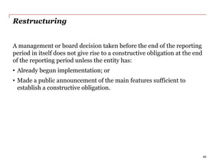 Restructuring
A management or board decision taken before the end of the reporting
period in itself does not give rise to a constructive obligation at the end
of the reporting period unless the entity has:
• Already begun implementation; or
• Made a public announcement of the main features sufficient to
establish a constructive obligation.
40
 