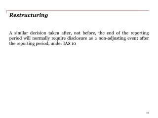 Restructuring
A similar decision taken after, not before, the end of the reporting
period will normally require disclosure as a non-adjusting event after
the reporting period, under IAS 10
41
 