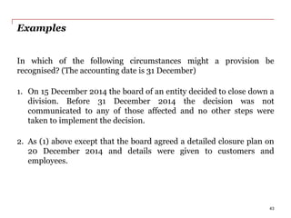 Examples
In which of the following circumstances might a provision be
recognised? (The accounting date is 31 December)
1. On 15 December 2014 the board of an entity decided to close down a
division. Before 31 December 2014 the decision was not
communicated to any of those affected and no other steps were
taken to implement the decision.
2. As (1) above except that the board agreed a detailed closure plan on
20 December 2014 and details were given to customers and
employees.
43
 