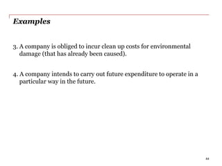 Examples
3. A company is obliged to incur clean up costs for environmental
damage (that has already been caused).
4. A company intends to carry out future expenditure to operate in a
particular way in the future.
44
 