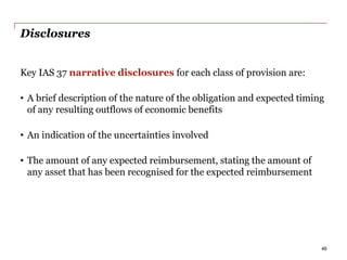 Disclosures
Key IAS 37 narrative disclosures for each class of provision are:
• A brief description of the nature of the obligation and expected timing
of any resulting outflows of economic benefits
• An indication of the uncertainties involved
• The amount of any expected reimbursement, stating the amount of
any asset that has been recognised for the expected reimbursement
46
 