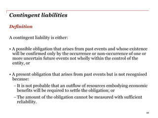 Contingent liabilities
Definition
A contingent liability is either:
• A possible obligation that arises from past events and whose existence
will be confirmed only by the occurrence or non-occurrence of one or
more uncertain future events not wholly within the control of the
entity, or
• A present obligation that arises from past events but is not recognised
because:
 It is not probable that an outflow of resources embodying economic
benefits will be required to settle the obligation; or
 The amount of the obligation cannot be measured with sufficient
reliability.
48
 