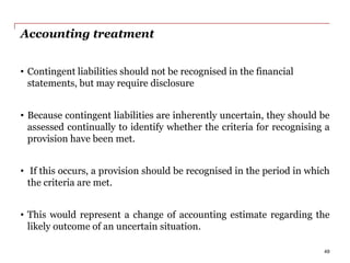 Accounting treatment
• Contingent liabilities should not be recognised in the financial
statements, but may require disclosure
• Because contingent liabilities are inherently uncertain, they should be
assessed continually to identify whether the criteria for recognising a
provision have been met.
• If this occurs, a provision should be recognised in the period in which
the criteria are met.
• This would represent a change of accounting estimate regarding the
likely outcome of an uncertain situation.
49
 