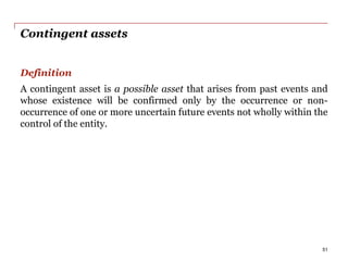 Contingent assets
Definition
A contingent asset is a possible asset that arises from past events and
whose existence will be confirmed only by the occurrence or non-
occurrence of one or more uncertain future events not wholly within the
control of the entity.
51
 