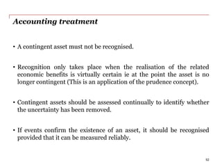 Accounting treatment
• A contingent asset must not be recognised.
• Recognition only takes place when the realisation of the related
economic benefits is virtually certain ie at the point the asset is no
longer contingent (This is an application of the prudence concept).
• Contingent assets should be assessed continually to identify whether
the uncertainty has been removed.
• If events confirm the existence of an asset, it should be recognised
provided that it can be measured reliably.
52
 
