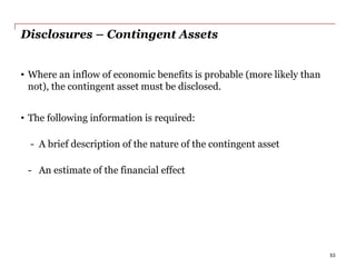Disclosures – Contingent Assets
• Where an inflow of economic benefits is probable (more likely than
not), the contingent asset must be disclosed.
• The following information is required:
- A brief description of the nature of the contingent asset
- An estimate of the financial effect
53
 