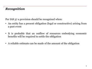 Recognition
Per IAS 37 a provision should be recognised when:
• An entity has a present obligation (legal or constructive) arising from
a past event
• It is probable that an outflow of resources embodying economic
benefits will be required to settle the obligation
• A reliable estimate can be made of the amount of the obligation
6
 