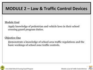 MODULE 2 – Law & Traffic Control Devices

Module Goal
      
   Apply knowledge of pedestrian and vehicle laws in their school
   crossing guard program duties.


Objective One
   Demonstrate a knowledge of school area traffic regulations and the
   basic workings of school zone traffic controls.




                                                                                          1
Iowa Adult School Crossing Guard Program         Module 2/Law & Traffic Control Devices
 