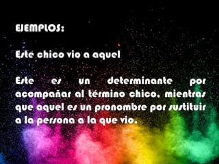 EJEMPLOS:
Este chico vio a aquel
Este es un determinante por
acompañar al término chico, mientras
que aquel es un pronombre por sustituir
a la persona a la que vio.
 