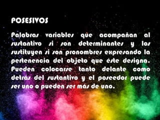 POSESIVOS
Palabras variables que acompañan al
sustantivo si son determinantes y los
sustituyen si son pronombres expresando la
pertenencia del objeto que éste designa.
Pueden colocarse tanto delante como
detrás del sustantivo y el poseedor puede
ser uno o pueden ser más de uno.
 