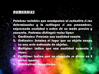 NUMERALES
Palabras variables que acompañan al sustantivo si son
determinantes y lo sustituyen si son pronombres,
expresando cantidad u orden de un modo preciso y
concreto. Podemos distinguir varios tipos:
1. Cardinales: Precisan una cantidad exacta
2. Ordinales: Señalan el lugar que un objeto ocupa
en una serie ordenada de objetos.
3. Múltiplos: indica que una cantidad aumenta X
veces.
4. Partitivos: Indica que un elemento se divide en X
partes iguales.
5. Distributivos: Repartición.
 