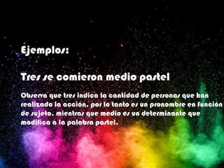 Ejemplos:
Tres se comieron medio pastel
Observa que tres indica la cantidad de personas que han
realizado la acción, por lo tanto es un pronombre en función
de sujeto, mientras que medio es un determinante que
modifica a la palabra pastel.
 