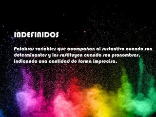INDEFINIDOS
Palabras variables que acompañan al sustantivo cuando son
determinantes y los sustituyen cuando son pronombres,
indicando una cantidad de forma imprecisa.
 