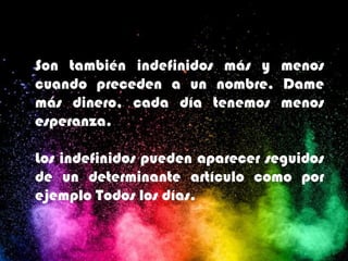 Son también indefinidos más y menos
cuando preceden a un nombre. Dame
más dinero, cada día tenemos menos
esperanza.
Los indefinidos pueden aparecer seguidos
de un determinante artículo como por
ejemplo Todos los días.
 