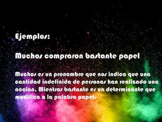 Ejemplos:
Muchos compraron bastante papel
Muchos es un pronombre que nos indica que una
cantidad indefinida de personas han realizado una
acción. Mientras bastante es un determinante que
modifica a la palabra papel.
 