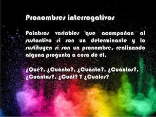 Pronombres interrogativos
Palabras variables que acompañan al
sustantivo si son un determinante y lo
sustituyen si son un pronombre, realizando
alguna pregunta a cera de él.
¿Qué?, ¿Cuánto?, ¿Cuánta?, ¿Cuántos?,
¿Cuántas?, ¿Cuál? Y ¿Cuáles?
 