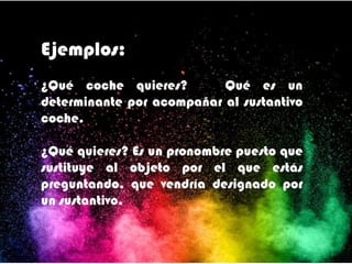 Ejemplos:
¿Qué coche quieres? Qué es un
determinante por acompañar al sustantivo
coche.
¿Qué quieres? Es un pronombre puesto que
sustituye al objeto por el que estás
preguntando, que vendría designado por
un sustantivo.
 