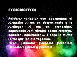 EXCLAMATIVOS
Palabras variables que acompañan al
sustantivo si son un determinante y lo
sustituyen si son un pronombre,
expresando sentimientos como: sorpresa,
emoción, admiración… Tienen la misma
forma que los interrogativos.
¡Qué! ¡Cuánto! ¡Cuánta! ¡Cuántos!
¡Cuántas! ¡Cuál! y ¡Cuáles!
 