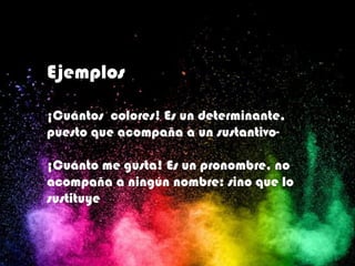 Ejemplos
¡Cuántos colores! Es un determinante,
puesto que acompaña a un sustantivo-
¡Cuánto me gusta! Es un pronombre, no
acompaña a ningún nombre: sino que lo
sustituye
 