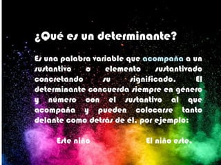 ¿Qué es un determinante?
Es una palabra variable que acompaña a un
sustantivo o elemento sustantivado
concretando su significado. El
determinante concuerda siempre en género
y número con el sustantivo al que
acompaña y pueden colocarse tanto
delante como detrás de él, por ejemplo:
Este niño El niño este.
 