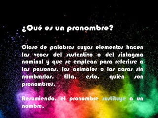 ¿Qué es un pronombre?
Clase de palabras cuyos elementos hacen
las veces del sustantivo o del sintagma
nominal y que se emplean para referirse a
las personas, los animales o las cosas sin
nombrarlos. Ella, esto, quién son
pronombres.
Resumiendo, el pronombre sustituye a un
nombre.
 